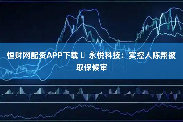 恒财网配资APP下载 ​永悦科技：实控人陈翔被取保候审
