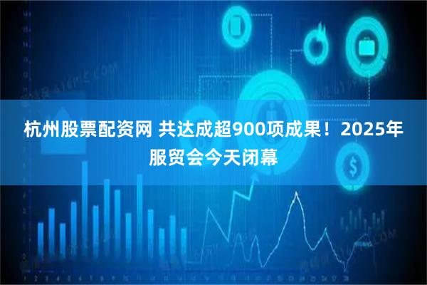 杭州股票配资网 共达成超900项成果！2025年服贸会今天闭幕