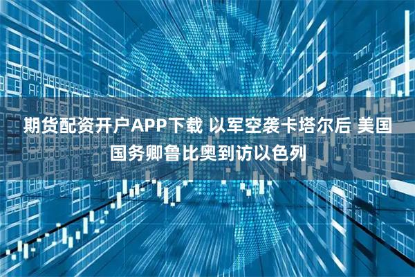 期货配资开户APP下载 以军空袭卡塔尔后 美国国务卿鲁比奥到访以色列