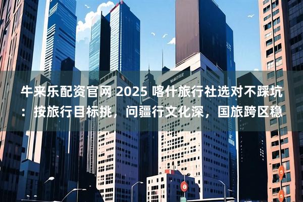 牛来乐配资官网 2025 喀什旅行社选对不踩坑：按旅行目标挑，问疆行文化深，国旅跨区稳