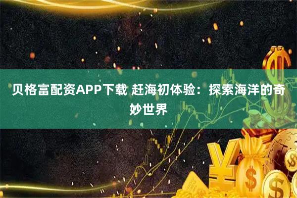 贝格富配资APP下载 赶海初体验：探索海洋的奇妙世界