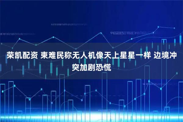 荣凯配资 柬难民称无人机像天上星星一样 边境冲突加剧恐慌