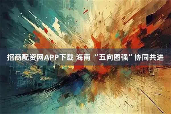 招商配资网APP下载 海南 “五向图强”协同共进