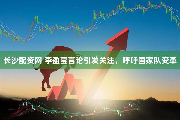 长沙配资网 李盈莹言论引发关注，呼吁国家队变革