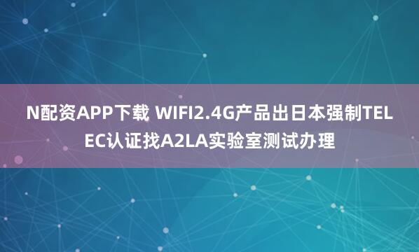 N配资APP下载 WIFI2.4G产品出日本强制TELEC认证找A2LA实验室测试办理
