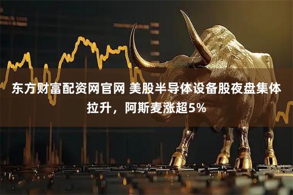 东方财富配资网官网 美股半导体设备股夜盘集体拉升，阿斯麦涨超5%