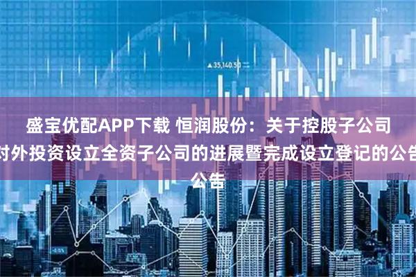 盛宝优配APP下载 恒润股份：关于控股子公司对外投资设立全资子公司的进展暨完成设立登记的公告