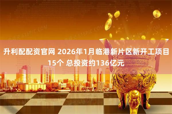 升利配配资官网 2026年1月临港新片区新开工项目15个 总投资约136亿元