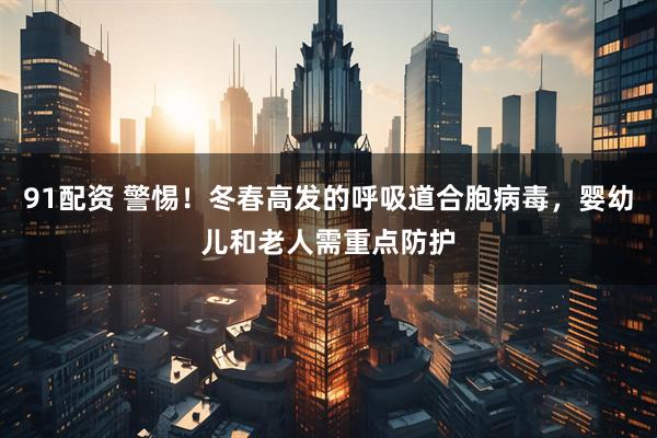 91配资 警惕！冬春高发的呼吸道合胞病毒，婴幼儿和老人需重点防护