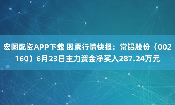 宏图配资APP下载 股票行情快报：常铝股份（002160）6月23日主力资金净买入287.24万元