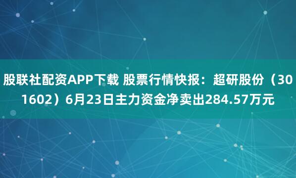 股联社配资APP下载 股票行情快报：超研股份（301602）6月23日主力资金净卖出284.57万元