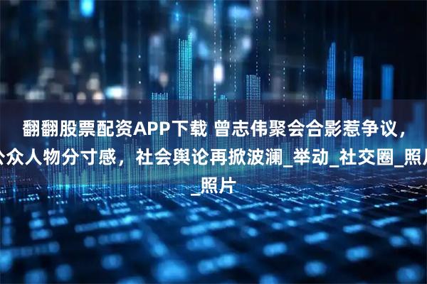 翻翻股票配资APP下载 曾志伟聚会合影惹争议，公众人物分寸感，社会舆论再掀波澜_举动_社交圈_照片