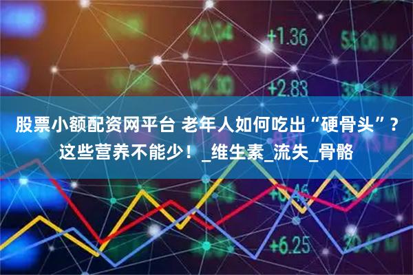 股票小额配资网平台 老年人如何吃出“硬骨头”？这些营养不能少！_维生素_流失_骨骼