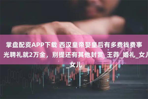 掌盘配资APP下载 西汉皇帝娶皇后有多费钱费事？光聘礼就2万金，别提还有其他封赏_王莽_婚礼_女儿