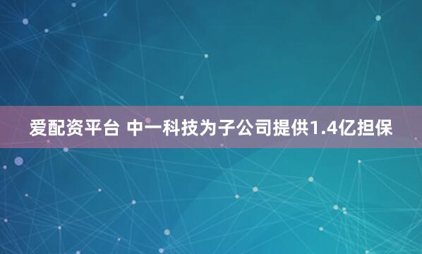 爱配资平台 中一科技为子公司提供1.4亿担保