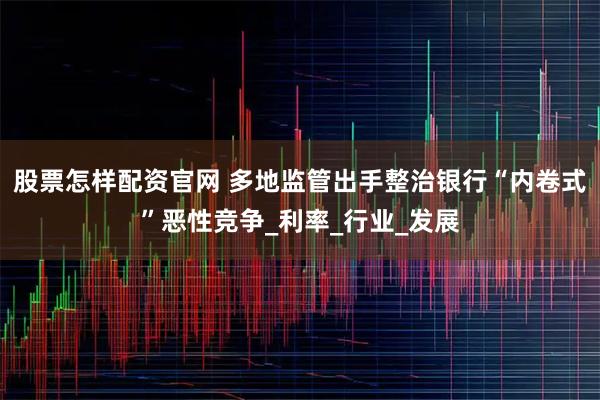 股票怎样配资官网 多地监管出手整治银行“内卷式”恶性竞争_利率_行业_发展