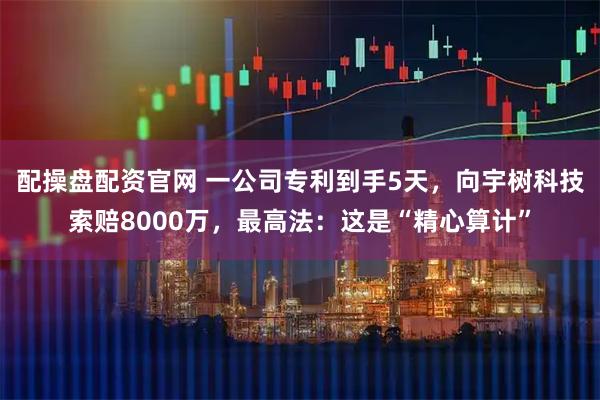 配操盘配资官网 一公司专利到手5天，向宇树科技索赔8000万，最高法：这是“精心算计”