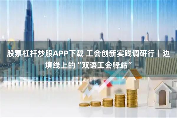 股票杠杆炒股APP下载 工会创新实践调研行｜边境线上的“双语工会驿站”