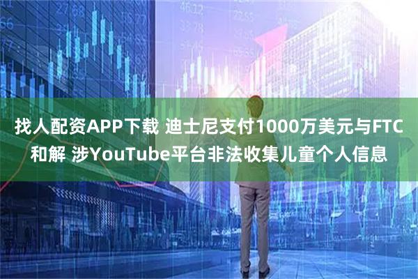 找人配资APP下载 迪士尼支付1000万美元与FTC和解 涉YouTube平台非法收集儿童个人信息