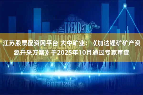 江苏股票配资网平台 大中矿业：《加达锂矿矿产资源开采方案》于2025年10月通过专家审查