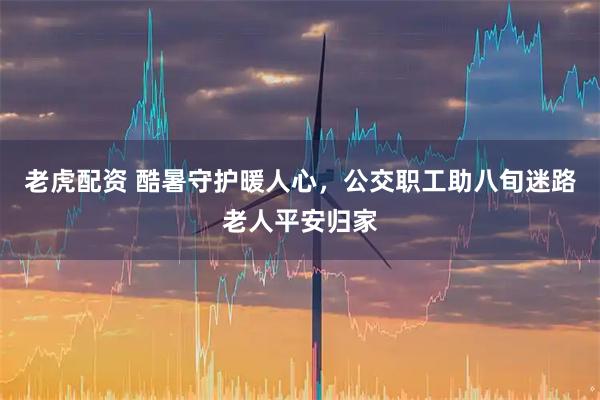 老虎配资 酷暑守护暖人心，公交职工助八旬迷路老人平安归家