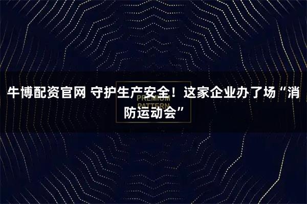 牛博配资官网 守护生产安全！这家企业办了场“消防运动会”