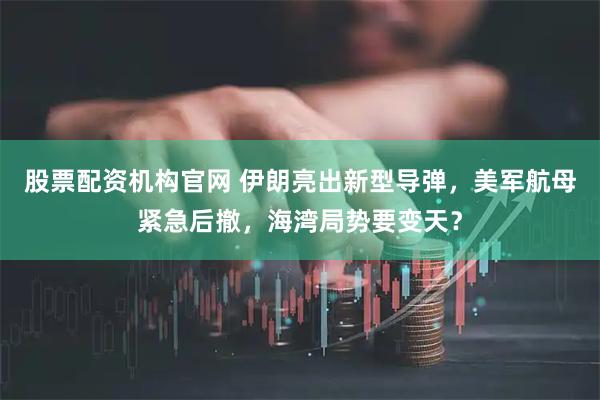 股票配资机构官网 伊朗亮出新型导弹，美军航母紧急后撤，海湾局势要变天？